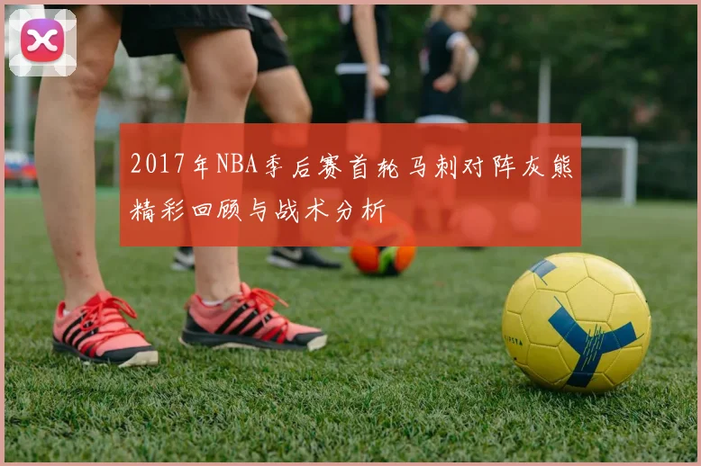 2017年NBA季后赛首轮马刺对阵灰熊精彩回顾与战术分析