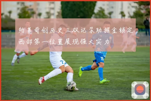 约基奇创历史三双记录助掘金锁定西部第一位置展现强大实力