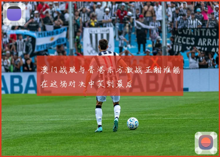 澳门战狼与香港东方激战正酣谁能在这场对决中笑到最后