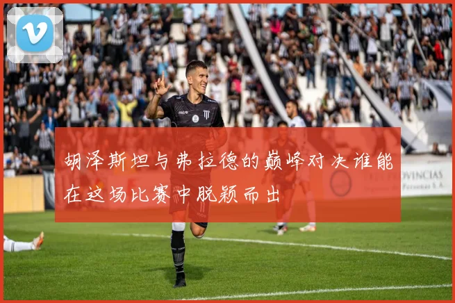 胡泽斯坦与弗拉德的巅峰对决谁能在这场比赛中脱颖而出
