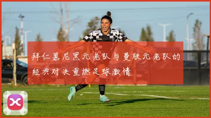 拜仁慕尼黑元老队与曼联元老队的经典对决重燃足球激情