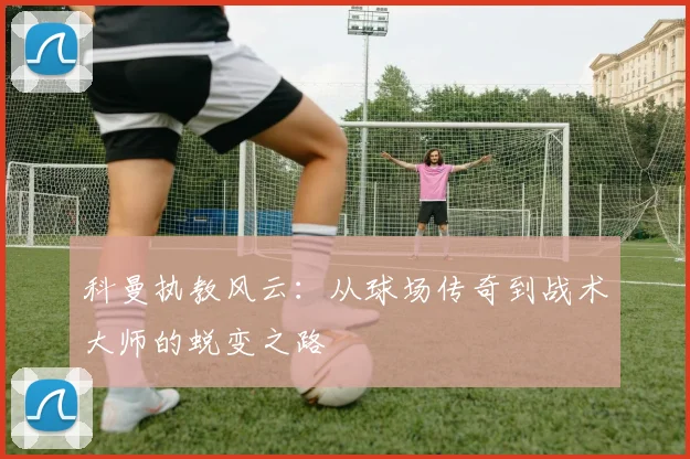 科曼执教风云：从球场传奇到战术大师的蜕变之路