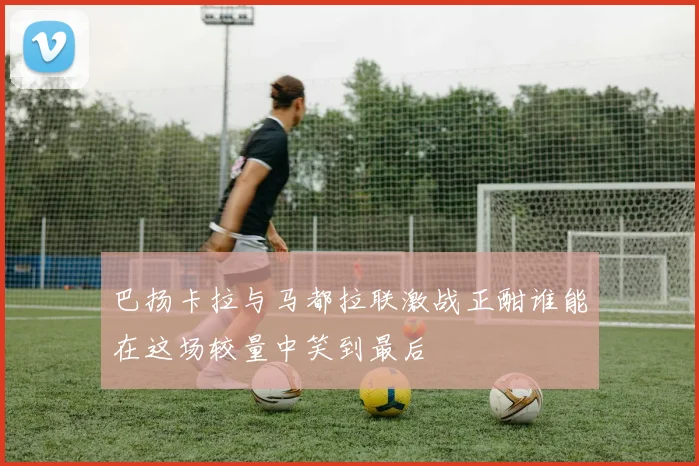 巴扬卡拉与马都拉联激战正酣谁能在这场较量中笑到最后