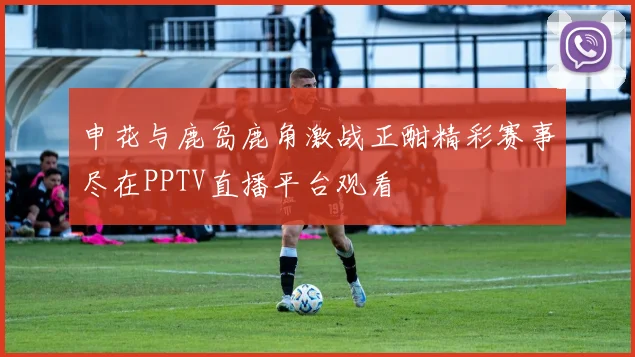 申花与鹿岛鹿角激战正酣精彩赛事尽在PPTV直播平台观看